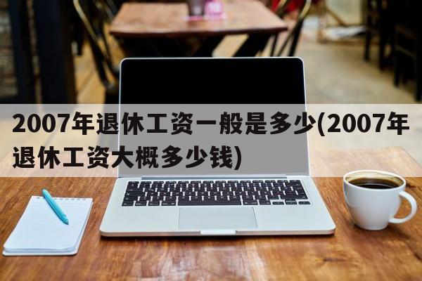 2007年退休工资一般是多少(2007年退休工资大概多少钱)